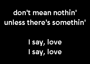 don't mean nothin'
unless there's somethin'

I say, love
I say, love