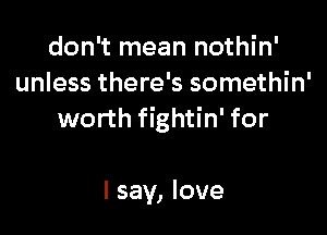 don't mean nothin'
unless there's somethin'

worth fightin' for

I say, love