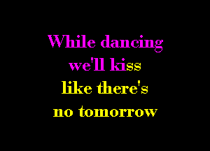 While dancing

we'll kiss

like there's

no tomorrow