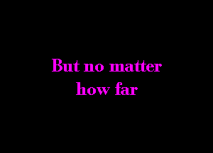 But no matter

how far