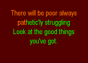 There will be poor always
pathetic'ly struggling

Look at the good things
you've got.