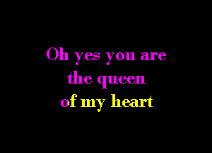 Oh yes you are

the queen
of my heart