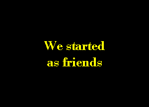 We started

as friends