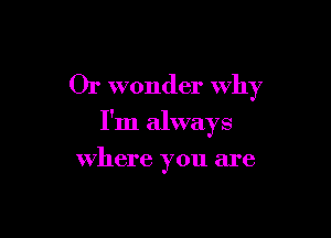 Or wonder Why

I'm always

where you are
