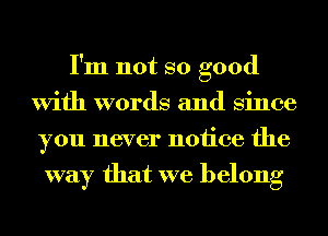 I'm not so good
With words and Since
you never notice the
way that we belong