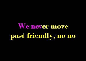 We never move

past friendly, n0 n0