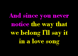 And Since you never
notice the way that
we belong I'll say it

in a love song