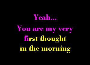 Yeah...
You are my very
first thought

in the morning