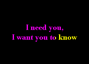 I need you,

I want you to know
