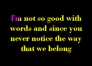 I'm not so good With

words and Since you

never notice the way
that we belong