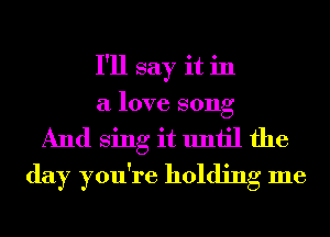 I'll say it in
a love song
And Sing it until the
day you're holding me