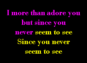 I more than adore you
but Since you
never seem to see
Since you never
seem to see