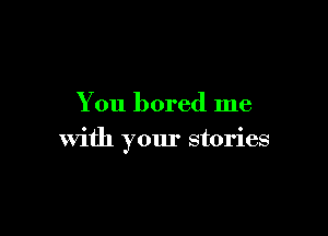 You bored me

with your stories
