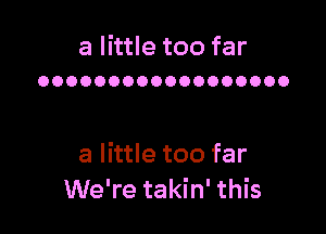 a little too far
OOOOOOOOOOOOOOOOOO

a little too far
We're takin' this