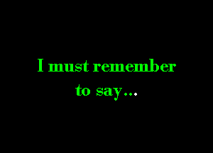 I must remember

to say...
