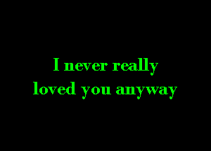 I never really

loved you anyway