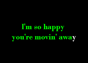 I'm so happy

you're movin' away