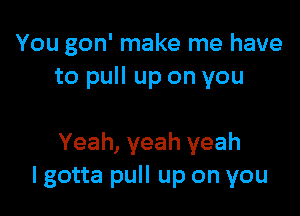 You gon' make me have
to pull up on you

Yeah, yeah yeah
I gotta pull up on you