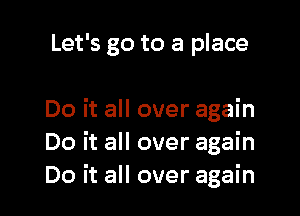 Let's go to a place

Do it all over again
Do it all over again
Do it all over again