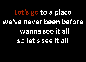 Let's go to a place
we've never been before
lwanna see it all
so let's see it all