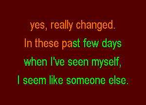yes, really changed.
In these past few days

when I've seen myself,

I seem like someone else.