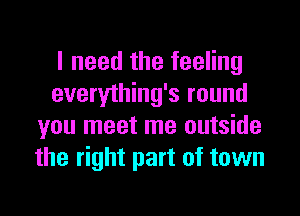 I need the feeling
everything's round
you meet me outside
the right part of town