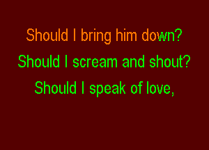 Should I bring him down?
Should I scream and shout?

Should I speak of love,