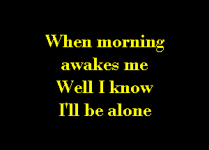 When morning

awakes me

W ell I know
I'll be alone