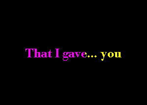 That I gave... you