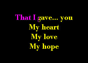 That I gave... you
My heart
My love

My hope