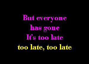 But everyone

has gone
It's too late
too late, too late