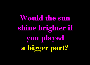 W ould the sun
shine brighter if

you played

a bigger part?

g