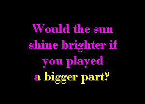 W ould the sun
shine brighter if

you played

a bigger part?

g