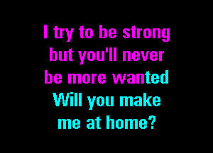 I try to be strong
but you'll never

be more wanted
Will you make
me at home?