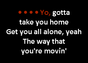 0 0 0 0 Yo, gotta
take you home

Get you all alone, yeah
The way that
you're movin'