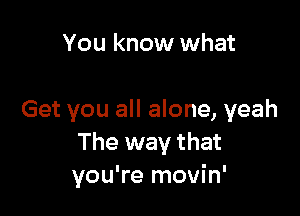 You know what

Get you all alone, yeah
The way that
you're movin'