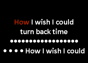 How I wish I could

turn back time
OOOOOOOOOOOOOOOOOO

o o o o How I wish I could