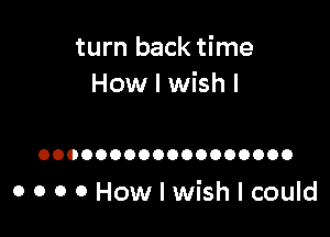 turn back time
How I wish I

OOOOOOOOOOOOOOOOOO

o o o o How I wish I could