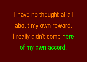 l have no thought at all
about my own reward.

I really didn't come here

of my own accord.