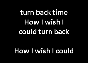 turn back time
How I wish I
could turn back

How I wish I could