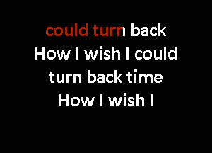 could turn back
How I wish I could

turn back time
How I wish I