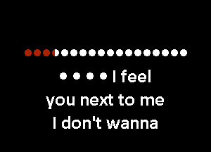 OOOOOOOOOOOOOOOOOO

0 0 0 0 I feel
you next to me
I don't wanna