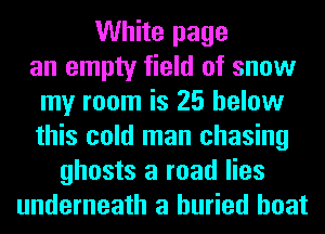 White page
an empty field of snow
my room is 25 below
this cold man chasing
ghosts a road lies
underneath a buried boat