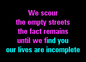 We scour
the empty streets
the fact remains
until we find you
our lives are incomplete
