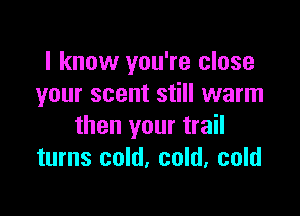 I know you're close
your scent still warm

then your trail
turns cold, cold, cold