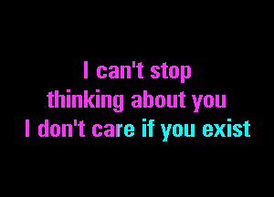 I can't stop

thinking about you
I don't care if you exist