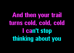 And then your trail
turns cold, cold. cold

I can't stop
thinking about you