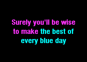 Surely you'll be wise

to make the best of
every blue day
