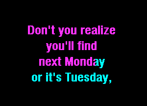 Don't you realize
you'll find

next Monday
or it's Tuesday,