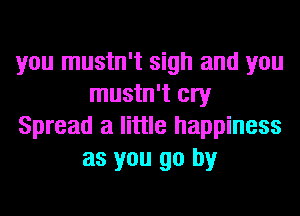 you mustn't sigh and you
mustn't cry

Spread a little happiness
as you go by